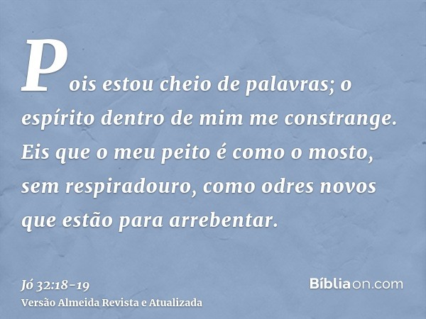 Pois estou cheio de palavras; o espírito dentro de mim me constrange.Eis que o meu peito é como o mosto, sem respiradouro, como odres novos que estão para arreb