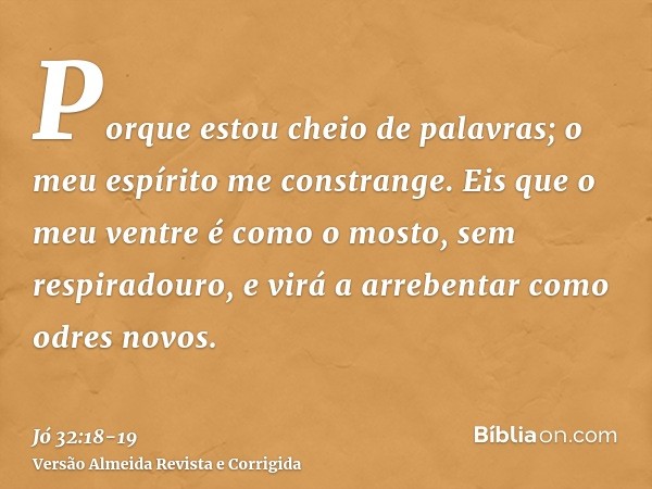 Porque estou cheio de palavras; o meu espírito me constrange.Eis que o meu ventre é como o mosto, sem respiradouro, e virá a arrebentar como odres novos.