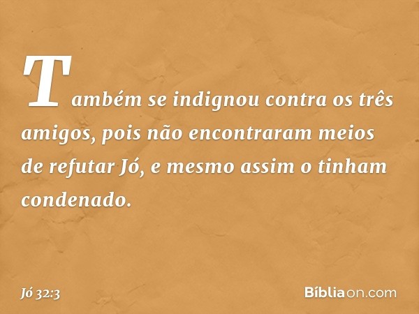 Tam­bém se indignou contra os três amigos, pois não encontraram meios de refutar Jó, e mesmo assim o tinham condenado. -- Jó 32:3