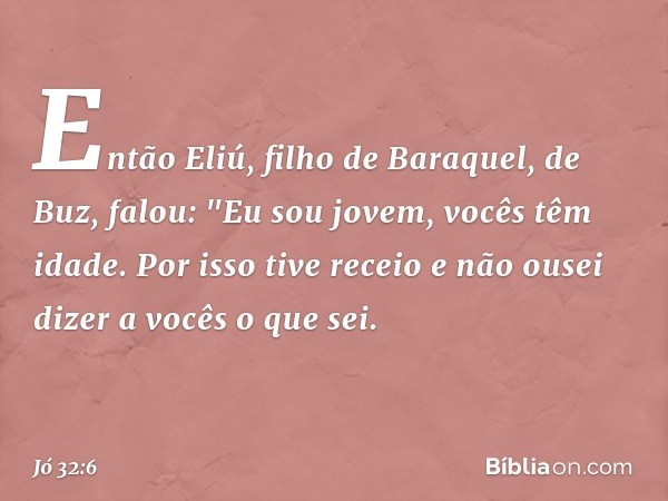 Então Eliú, filho de Baraquel, de Buz, falou:
"Eu sou jovem, vocês têm idade.
Por isso tive receio
e não ousei dizer a vocês o que sei. -- Jó 32:6