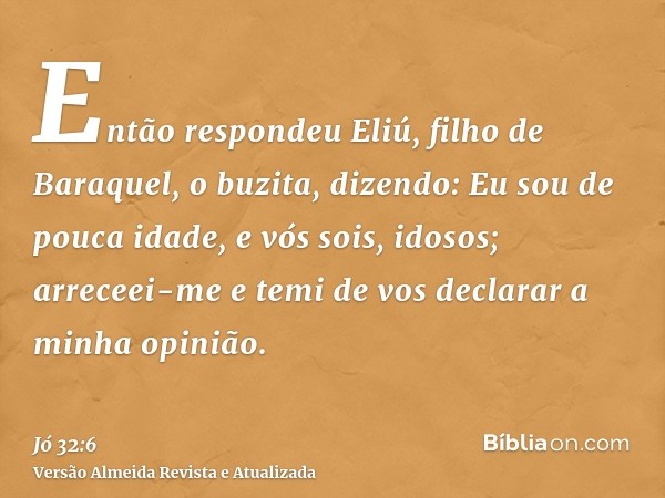 Então respondeu Eliú, filho de Baraquel, o buzita, dizendo: Eu sou de pouca idade, e vós sois, idosos; arreceei-me e temi de vos declarar a minha opinião.