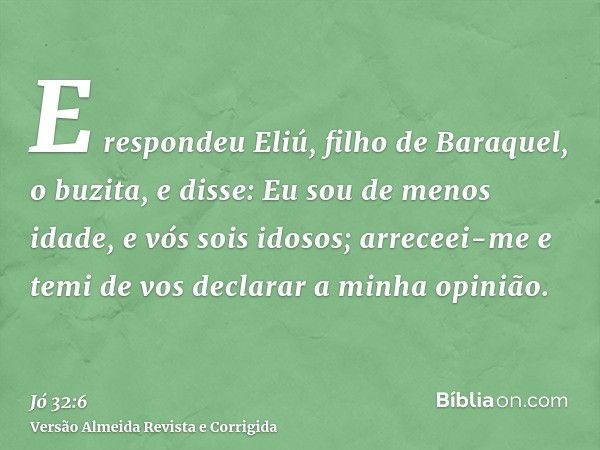 E respondeu Eliú, filho de Baraquel, o buzita, e disse: Eu sou de menos idade, e vós sois idosos; arreceei-me e temi de vos declarar a minha opinião.