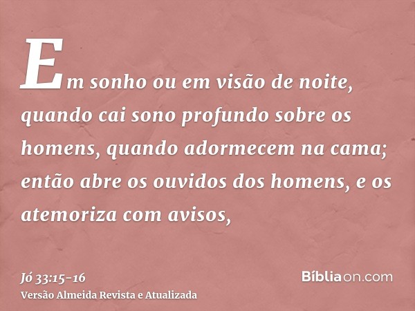 Em sonho ou em visão de noite, quando cai sono profundo sobre os homens, quando adormecem na cama;então abre os ouvidos dos homens, e os atemoriza com avisos,