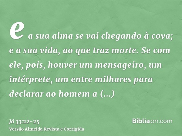 e a sua alma se vai chegando à cova; e a sua vida, ao que traz morte.Se com ele, pois, houver um mensageiro, um intérprete, um entre milhares para declarar ao h