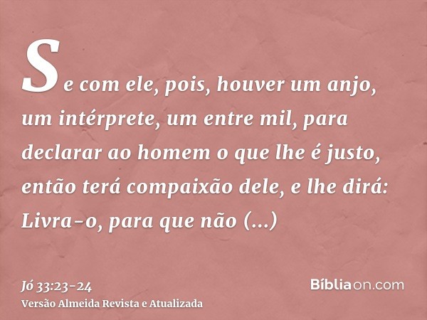 Se com ele, pois, houver um anjo, um intérprete, um entre mil, para declarar ao homem o que lhe é justo,então terá compaixão dele, e lhe dirá: Livra-o, para que