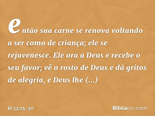 então sua carne se renova
voltando a ser como de criança;
ele se rejuvenesce. Ele ora a Deus e recebe o seu favor;
vê o rosto de Deus
e dá gritos de alegria,
e 