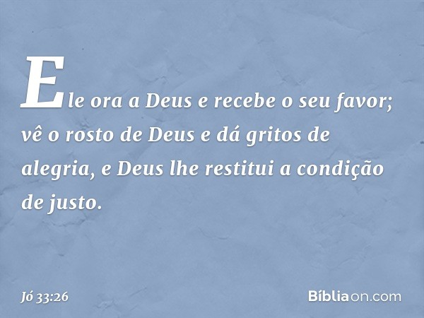 Ele ora a Deus e recebe o seu favor;
vê o rosto de Deus
e dá gritos de alegria,
e Deus lhe restitui a condição de justo. -- Jó 33:26