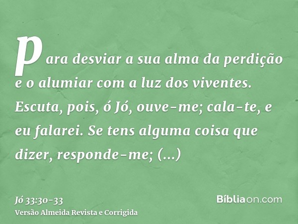 para desviar a sua alma da perdição e o alumiar com a luz dos viventes.Escuta, pois, ó Jó, ouve-me; cala-te, e eu falarei.Se tens alguma coisa que dizer, respon