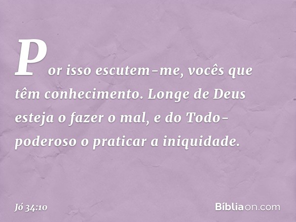 "Por isso escutem-me,
vocês que têm conhecimento.
Longe de Deus esteja o fazer o mal,
e do Todo-poderoso
o praticar a iniquidade. -- Jó 34:10