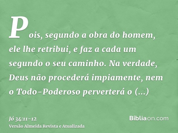 Pois, segundo a obra do homem, ele lhe retribui, e faz a cada um segundo o seu caminho.Na verdade, Deus não procederá impiamente, nem o Todo-Poderoso perverterá