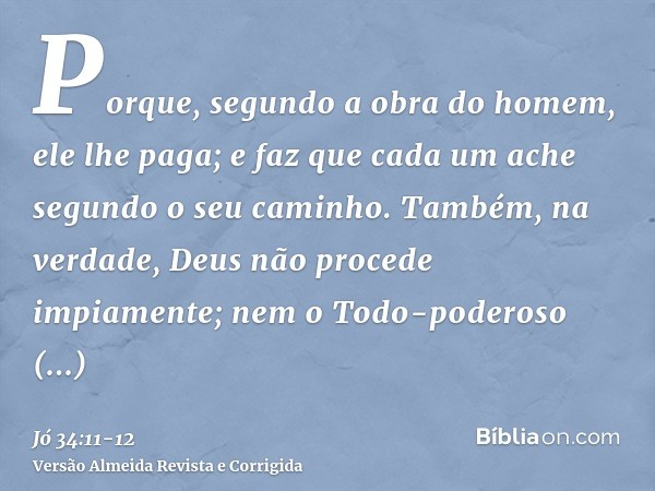 Porque, segundo a obra do homem, ele lhe paga; e faz que cada um ache segundo o seu caminho.Também, na verdade, Deus não procede impiamente; nem o Todo-poderoso