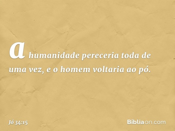 a humanidade pereceria
toda de uma vez,
e o homem voltaria ao pó. -- Jó 34:15