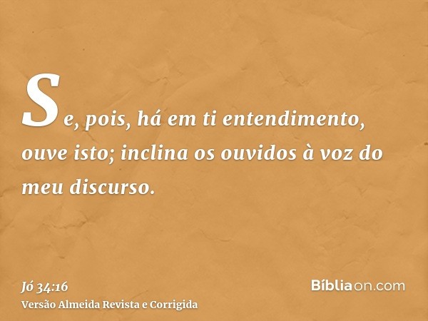 Se, pois, há em ti entendimento, ouve isto; inclina os ouvidos à voz do meu discurso.