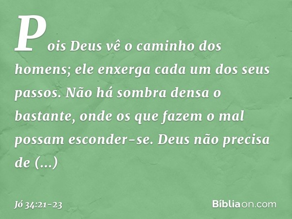 "Pois Deus vê o caminho
dos homens;
ele enxerga cada um dos seus passos. Não há sombra densa o bastante,
onde os que fazem o mal
possam esconder-se. Deus não pr