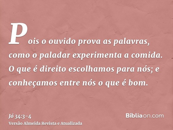 Pois o ouvido prova as palavras, como o paladar experimenta a comida.O que é direito escolhamos para nós; e conheçamos entre nós o que é bom.