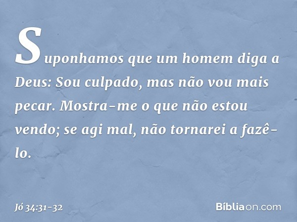 "Suponhamos que um homem
diga a Deus:
'Sou culpado,
mas não vou mais pecar. Mostra-me o que não estou vendo;
se agi mal, não tornarei a fazê-lo'. -- Jó 34:31-32