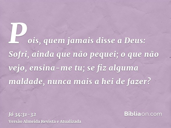 Pois, quem jamais disse a Deus: Sofri, ainda que não pequei;o que não vejo, ensina-me tu; se fiz alguma maldade, nunca mais a hei de fazer?