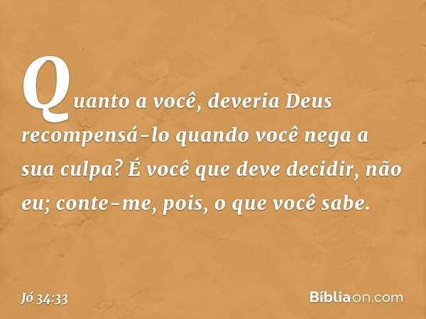 Quanto a você,
deveria Deus recompensá-lo
quando você nega a sua culpa?
É você que deve decidir, não eu;
conte-me, pois, o que você sabe. -- Jó 34:33