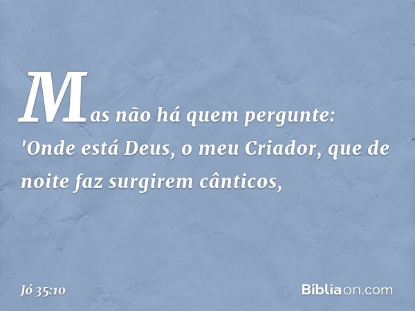 Mas não há quem pergunte:
'Onde está Deus, o meu Criador,
que de noite faz surgirem cânticos, -- Jó 35:10