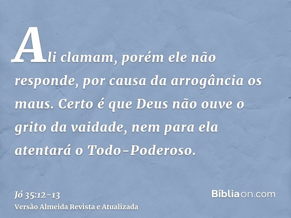 Ali clamam, porém ele não responde, por causa da arrogância os maus.Certo é que Deus não ouve o grito da vaidade, nem para ela atentará o Todo-Poderoso.
