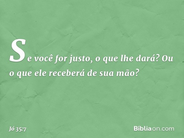 Se você for justo, o que lhe dará?
Ou o que ele receberá de sua mão? -- Jó 35:7