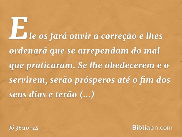 Ele os fará ouvir a correção
e lhes ordenará que se arrependam
do mal que praticaram. Se lhe obedecerem e o servirem,
serão prósperos até o fim dos seus dias
e 