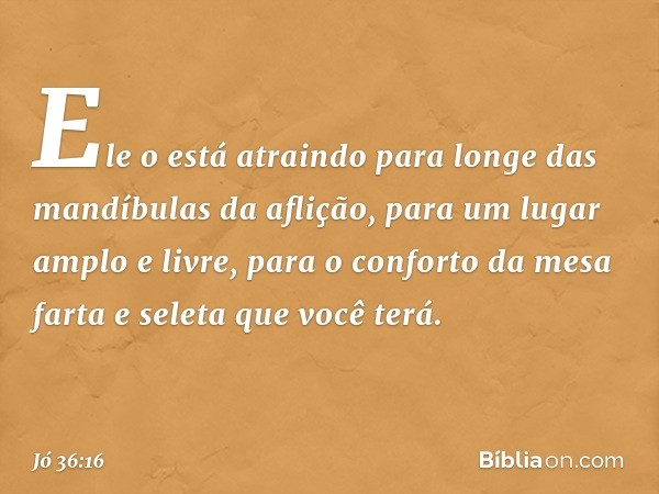 "Ele o está atraindo
para longe das mandíbulas da aflição,
para um lugar amplo e livre,
para o conforto da mesa farta e seleta
que você terá. -- Jó 36:16