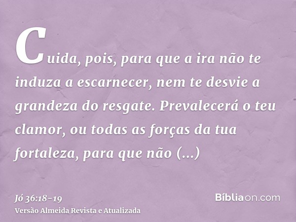 Cuida, pois, para que a ira não te induza a escarnecer, nem te desvie a grandeza do resgate.Prevalecerá o teu clamor, ou todas as forças da tua fortaleza, para 