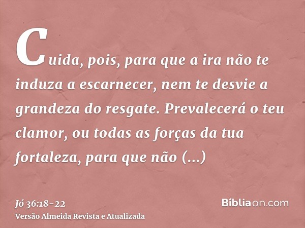 Cuida, pois, para que a ira não te induza a escarnecer, nem te desvie a grandeza do resgate.Prevalecerá o teu clamor, ou todas as forças da tua fortaleza, para 