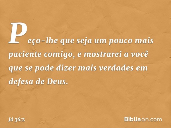 "Peço-lhe que seja um pouco mais
paciente comigo,
e mostrarei a você que se pode dizer
mais verdades em defesa de Deus. -- Jó 36:2