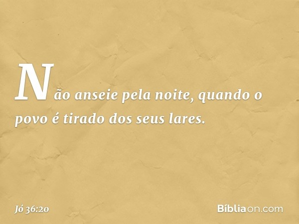 Não anseie pela noite,
quando o povo é tirado dos seus lares. -- Jó 36:20