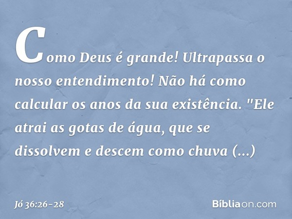 Como Deus é grande!
Ultrapassa o nosso entendimento!
Não há como calcular
os anos da sua existência. "Ele atrai as gotas de água,
que se dissolvem
e descem como