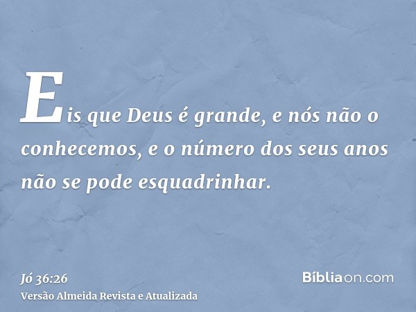 Eis que Deus é grande, e nós não o conhecemos, e o número dos seus anos não se pode esquadrinhar.