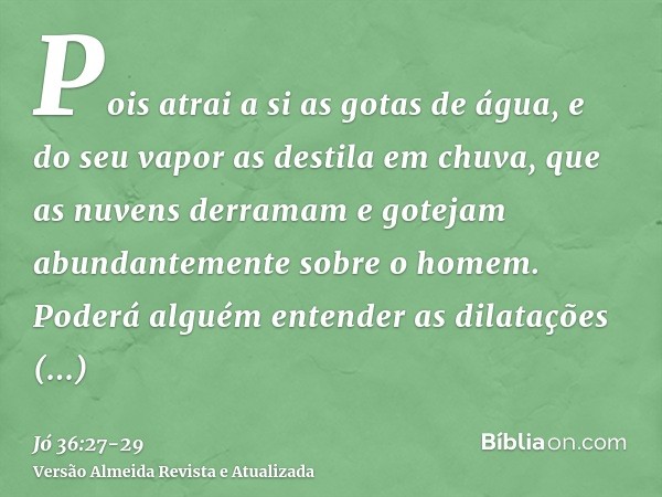 Pois atrai a si as gotas de água, e do seu vapor as destila em chuva,que as nuvens derramam e gotejam abundantemente sobre o homem.Poderá alguém entender as dil