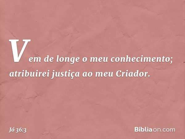 Vem de longe o meu conhecimento;
atribuirei justiça ao meu Criador. -- Jó 36:3