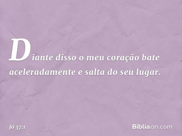 "Diante disso o meu coração
bate aceleradamente
e salta do seu lugar. -- Jó 37:1