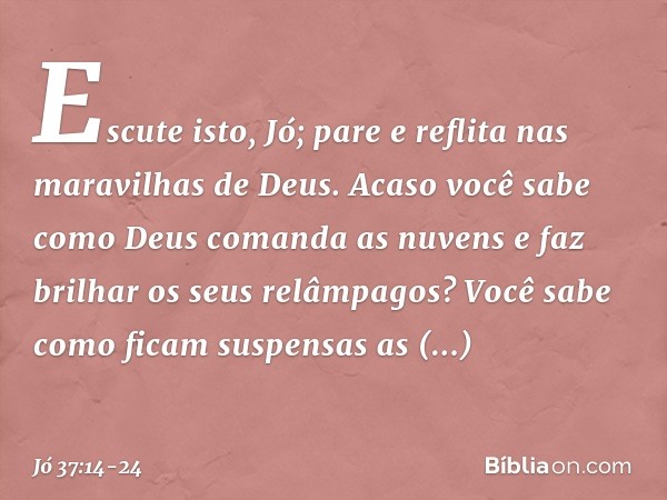 "Escute isto, Jó;
pare e reflita nas maravilhas de Deus. Acaso você sabe como Deus
comanda as nuvens
e faz brilhar os seus relâmpagos? Você sabe como ficam
susp