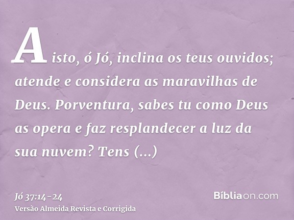 A isto, ó Jó, inclina os teus ouvidos; atende e considera as maravilhas de Deus.Porventura, sabes tu como Deus as opera e faz resplandecer a luz da sua nuvem?Te