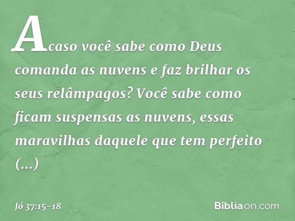 Acaso você sabe como Deus
comanda as nuvens
e faz brilhar os seus relâmpagos? Você sabe como ficam
suspensas as nuvens,
essas maravilhas daquele
que tem perfeit