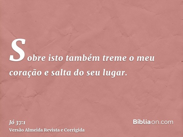 Sobre isto também treme o meu coração e salta do seu lugar.