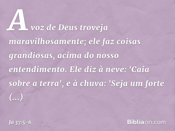 A voz de Deus troveja
maravilhosamente;
ele faz coisas grandiosas,
acima do nosso entendimento. Ele diz à neve: 'Caia sobre a terra',
e à chuva: 'Seja um forte 