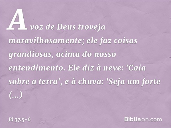 A voz de Deus troveja
maravilhosamente;
ele faz coisas grandiosas,
acima do nosso entendimento. Ele diz à neve: 'Caia sobre a terra',
e à chuva: 'Seja um forte