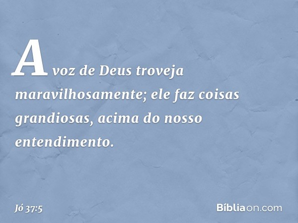 A voz de Deus troveja
maravilhosamente;
ele faz coisas grandiosas,
acima do nosso entendimento. -- Jó 37:5