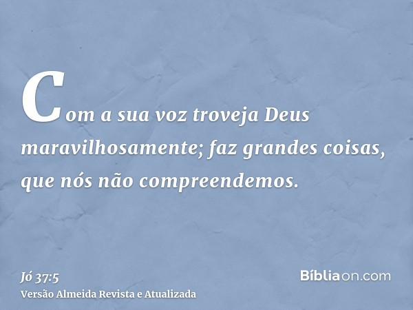 Com a sua voz troveja Deus maravilhosamente; faz grandes coisas, que nós não compreendemos.