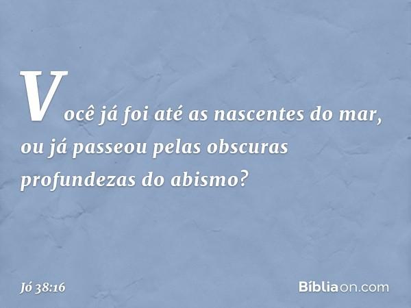 "Você já foi
até as nascentes do mar,
ou já passeou pelas obscuras profundezas
do abismo? -- Jó 38:16