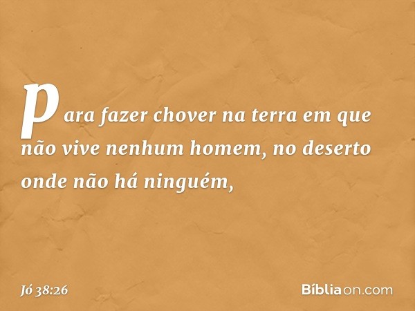 para fazer chover na terra
em que não vive nenhum homem,
no deserto onde não há ninguém, -- Jó 38:26