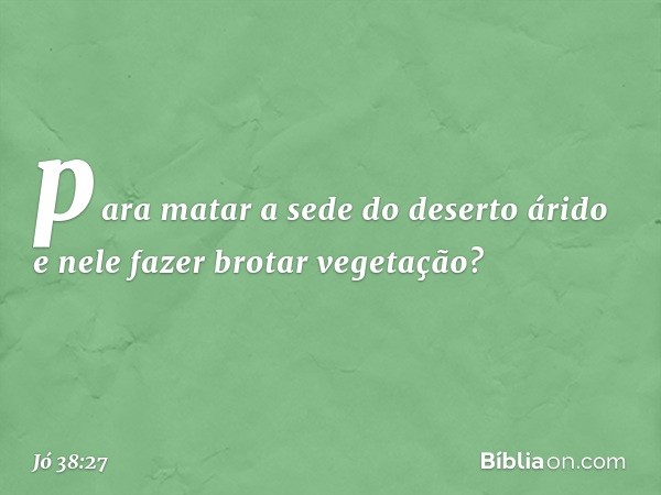 para matar a sede do deserto árido
e nele fazer brotar vegetação? -- Jó 38:27