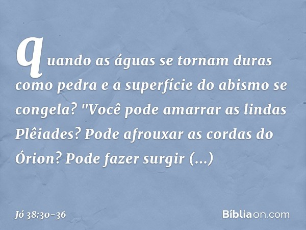 quando as águas se tornam
duras como pedra
e a superfície do abismo se congela? "Você pode amarrar
as lindas Plêiades?
Pode afrouxar as cordas do Órion? Pode fa