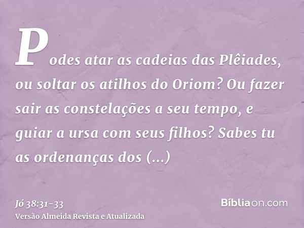 Podes atar as cadeias das Plêiades, ou soltar os atilhos do Oriom?Ou fazer sair as constelações a seu tempo, e guiar a ursa com seus filhos?Sabes tu as ordenanç