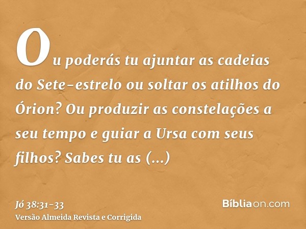 Ou poderás tu ajuntar as cadeias do Sete-estrelo ou soltar os atilhos do Órion?Ou produzir as constelações a seu tempo e guiar a Ursa com seus filhos?Sabes tu a